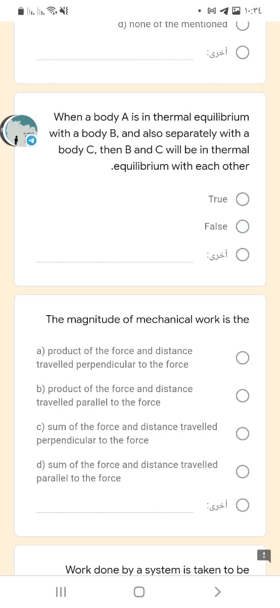 • M 4 P 1::"E
d) none of the mentioned
أخری:
When a body A is in thermal equilibrium
with a body B, and also separately with a
body C, then B and C will be in thermal
.equilibrium with each other
True
False
أخرى
The magnitude of mechanical work is the
a) product of the force and distance
travelled perpendicular to the force
b) product of the force and distance
travelled parallel to the force
c) sum of the force and distance travelled
perpendicular to the force
d) sum of the force and distance travelled
parallel to the force
أخری
Work done by a system is taken to be
II
