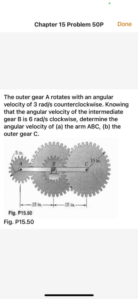 Chapter 15 Problem 50P
Done
The outer gear A rotates with an angular
velocity of 3 rad/s counterclockwise. Knowing
that the angular velocity of the intermediate
gear B is 6 rad/s clockwise, determine the
angular velocity of (a) the arm ABC, (b) the
outer gear C.
5 in.
10 in.
-15 in.-
-15 in.
Fig. P15.50
Fig. P15.50
