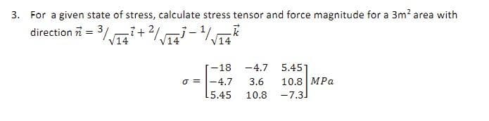 3. For a given state of stress, calculate stress tensor and force magnitude for a 3m² area with
direction = 3√14²+2√14³-¹/√14 ²²
n
σ=
-18
-4.7
-4.7 3.6
L5.45 10.8
5.451
10.8 MPa
-7.3J