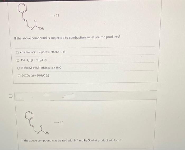 0
CH₂
→ ??
If the above compound is subjected to combustion, what are the products?
ethanoic acid +2-phenyl-ethene-1-ol
15CO₂ (g) + 5H₂0 (g)
O 2-phenyl-ethyl-ethanoate + H₂O
20CO₂ (g) + 10H₂O(g)
→??
CH,
if the above compound was treated with H and H₂O what product will form?