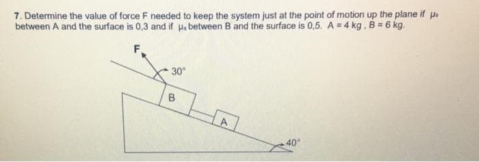 7. Determine the value of force F needed to keep the system just at the point of motion up the plane if us
between A and the surface is 0,3 and if us between B and the surface is 0,5. A = 4 kg , B = 6 kg.
30°
B
A
.40°