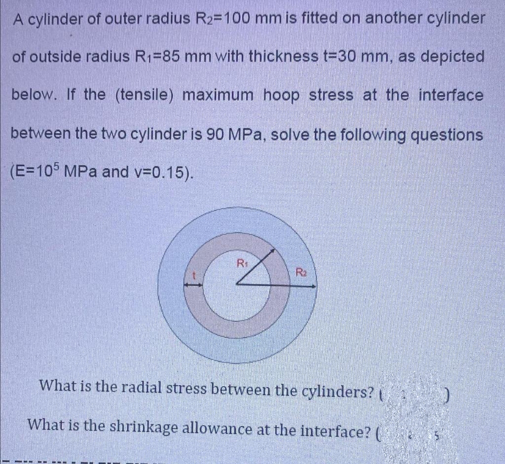 M
A cylinder of outer radius R2=100 mm is fitted on another cylinder
of outside radius R₁=85 mm with thickness t=30 mm, as depicted
below. If the (tensile) maximum hoop stress at the interface
between the two cylinder is 90 MPa, solve the following questions
(E=105 MPa and v=0.15).
===
R₁
What is the radial stress between the cylinders?
What is the shrinkage allowance at the interface? (
M
R₂
)