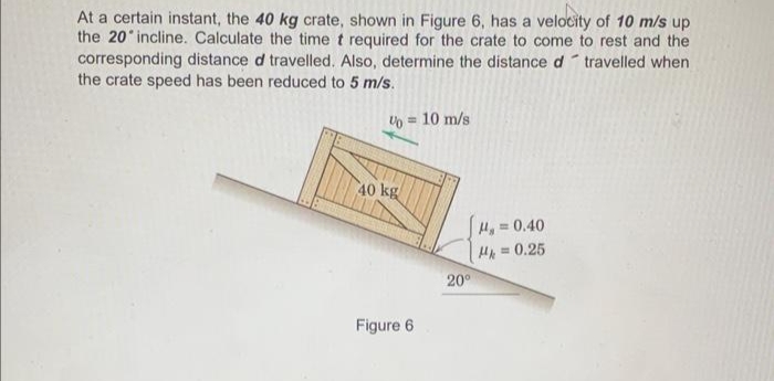 At a certain instant, the 40 kg crate, shown in Figure 6, has a velocity of 10 m/s up
the 20'incline. Calculate the time t required for the crate to come to rest and the
corresponding distance d travelled. Also, determine the distance d travelled when
the crate speed has been reduced to 5 m/s.
% = 10 m/s
40 kg
Figure 6
20°
H₂=0.40
H = 0.25