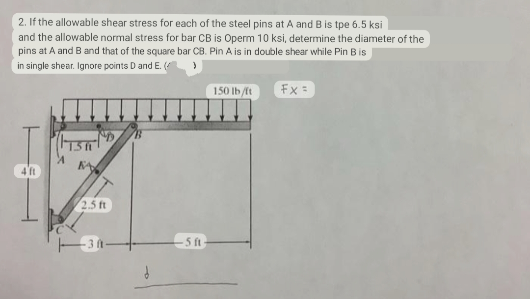 2. If the allowable shear stress for each of the steel pins at A and B is tpe 6.5 ksi
and the allowable normal stress for bar CB is Operm 10 ksi, determine the diameter of the
pins at A and B and that of the square bar CB. Pin A is in double shear while Pin B is
in single shear. Ignore points D and E. (^
}
2.5 ft
-3 ft
-5 ft
150 lb/ft
Fx =