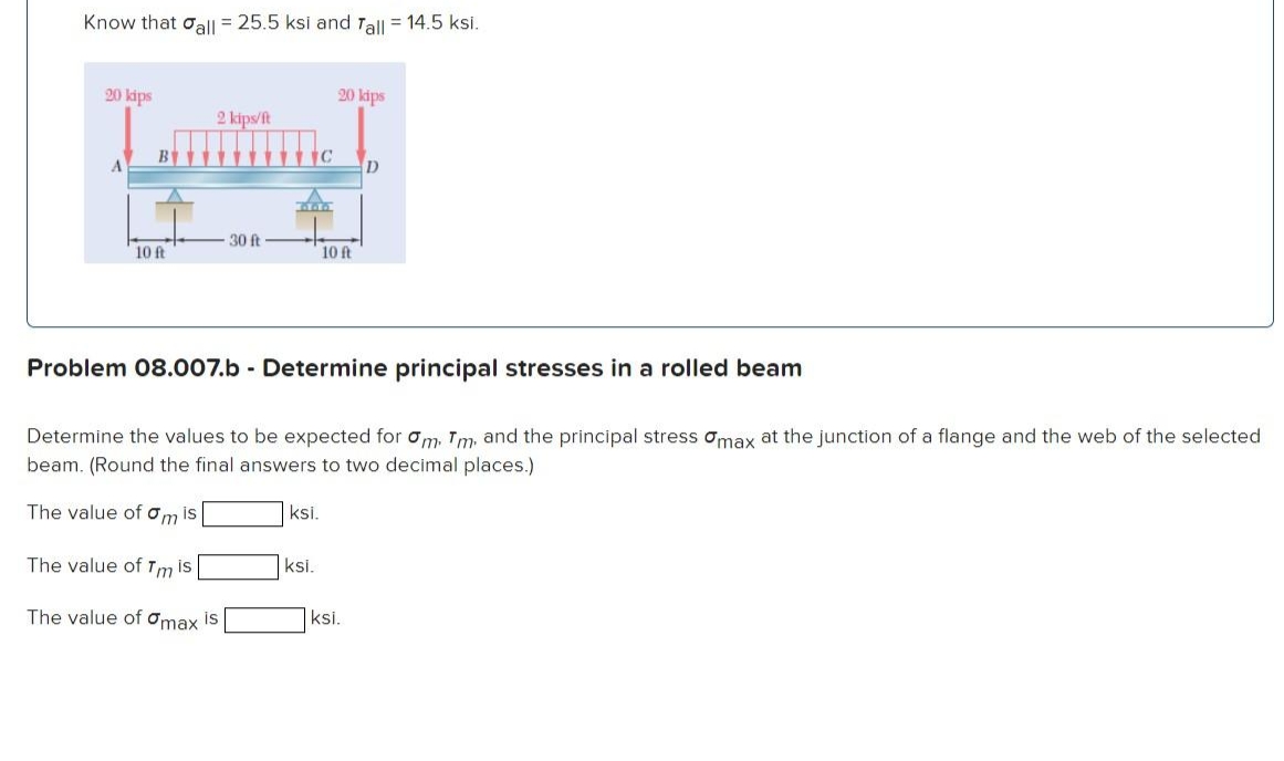 Know that all = 25.5 ksi and Tall = 14.5 ksi.
20 kips
10 ft
2 kips/ft
30 ft
The value of Tm is
The value of Omax is
C
ksi.
ksi.
20 kips
Problem 08.007.b - Determine principal stresses in a rolled beam
Determine the values to be expected for om, Tm, and the principal stress max at the junction of a flange and the web of the selected
beam. (Round the final answers to two decimal places.)
The value of mis
10 ft
D
ksi.