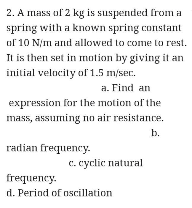 2. A mass of 2 kg is suspended from a
spring with a known spring constant
of 10 N/m and allowed to come to rest.
It is then set in motion by giving it an
initial velocity of 1.5 m/sec.
a. Find an
expression for the motion of the
mass, assuming no air resistance.
b.
radian frequency.
c. cyclic natural
frequency.
d. Period of oscillation