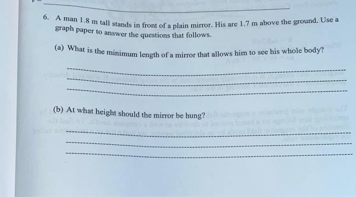 6. A man 1.8 m tall stands in front of a plain mirror. His are 1.7 m above the ground. Use a
graph paper to answer the questions that follows.
(a) What is the minimum length of a mirror that allows him to see his whole body?
(b) At what height should the mirror be hung?