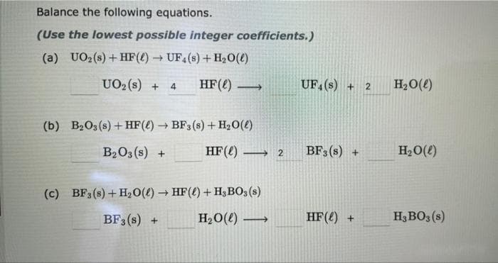 Balance the following equations.
(Use the lowest possible integer coefficients.)
(a) UO₂ (s) + HF() → UF4 (s) + H₂O(l)
UO₂ (s) + 4 HF () →>
(b) B2O3(s) + HF() → BF3 (s) + H₂O(l)
B₂O3(s) +
HF (1)
-
(c) BF3 (s) + H₂O(l) → HF() + H3 BO3(s)
BF3 (s) +
H₂O(l) →→→→
2
UF4 (s) +
BF3 (s) +
HF () +
2
H₂O(l)
H₂O(l)
H3 BO3(s)