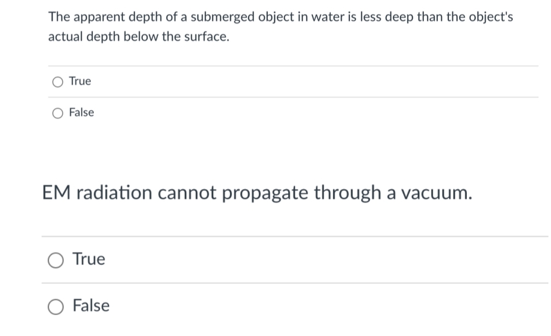 The apparent depth of a submerged object in water is less deep than the object's
actual depth below the surface.
True
False
EM radiation cannot propagate through a vacuum.
True
False