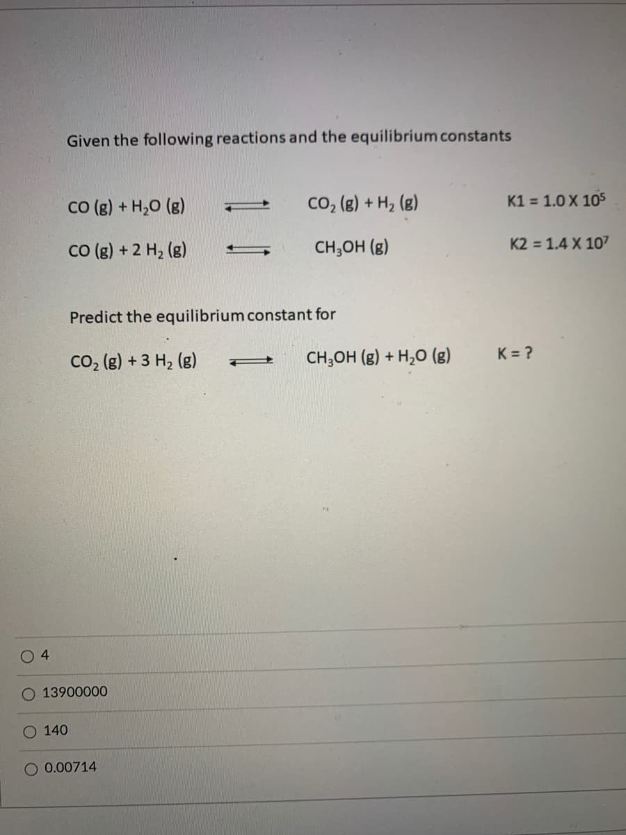 Given the following reactions and the equilibrium constants
CO (g) + H,0 (g)
Co, (g) + H2 (g)
K1 = 1.0 X 105
co (g) + 2 H2 (g)
CH;OH (g)
K2 = 1.4 X 107
Predict the equilibrium constant for
Co, (g) + 3 H, (g)
CH;OH (g) + H,0 (g)
K = ?
4
O 13900000
O 140
O 0.00714
