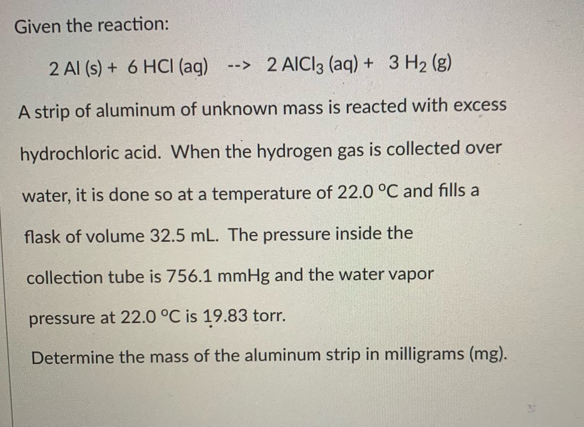 Given the reaction:
2 Al (s) + 6 HCI (ag)
--> 2 AICI3 (aq) + 3 H2 (g)
A strip of aluminum of unknown mass is reacted with excess
hydrochloric acid. When the hydrogen gas is collected over
water, it is done so at a temperature of 22.0 °C and fills a
flask of volume 32.5 mL. The pressure inside the
collection tube is 756.1 mmHg and the water vapor
pressure at 22.0 °C is 19.83 torr.
Determine the mass of the aluminum strip in milligrams (mg).
