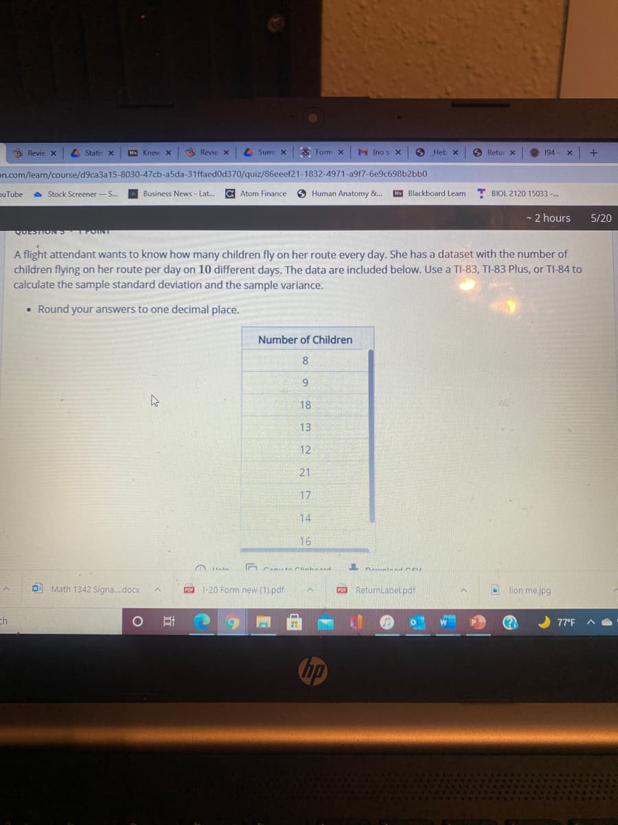 3 Revie x
4 Statis x
K Knew X
3 Revie x
L Sumr X
A Form x
M (no s X
O Heb x
S Retur X
194-
on.com/learn/course/d9ca3a15-8030-47cb-a5da-31ffaed0d370/quiz/86eeef21-1832-4971-a9f7-6e9c698b2bb0
puTube
A Stock Screener-S.
Business News - Lat.
C Atom Finance
9 Human Anatomy &.
K Blackboard Learn
BIOL 2120 15033 -.
- 2 hours
5/20
QUESTIO TOIN
A flight attendant wants to know how many children fly on her route every day. She has a dataset with the number of
children flying on her route per day on 10 different days. The data are included below. Use a TI-83, TI-83 Plus, or TI-84 to
calculate the sample standard deviation and the sample variance.
• Round your answers to one decimal place.
Number of Children
8
9
18
13
12
21
17
14
16
In Can nClinhard
O Math 1342 Signa.docx
PO 1-20 Form new (1).pdf
COR Returnlabel.pdf
lion mejpg
ch
77°F
hp
