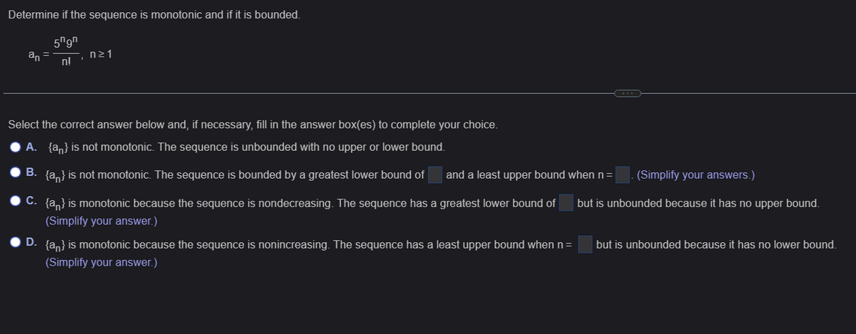 Determine if the sequence is monotonic and if it is bounded.
an
5ngn
n!
n≥1
Select the correct answer below and, if necessary, fill in the answer box(es) to complete your choice.
A. {a} is not monotonic. The sequence is unbounded with no upper or lower bound.
B. {a} is not monotonic. The sequence is bounded by a greatest lower bound of
C. {a} is monotonic because the sequence is nondecreasing. The sequence has a greatest lower bound of
(Simplify your answer.)
D. {a} is monotonic because the sequence is nonincreasing. The sequence has a least upper bound when n =
(Simplify your answer.)
and a least upper bound when n = . (Simplify your answers.)
but is unbounded because it has no upper bound.
but is unbounded because it has no lower bound.
