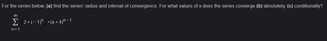 For the series below, (a) find the series' radius and interval of convergence. For what values of x does the series converge (b) absolutely, (c) conditionally?
∞
Σ 2+(-1)^ •(x + 4)ñ− 1
n=1