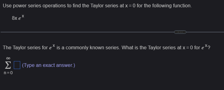 Use power series operations to find the Taylor series at x = 0 for the following function.
8x ex
The Taylor series for ex is a commonly known series. What is the Taylor series at x = 0 for ex?
∞
Σ (Type an exact answer.)
n=0