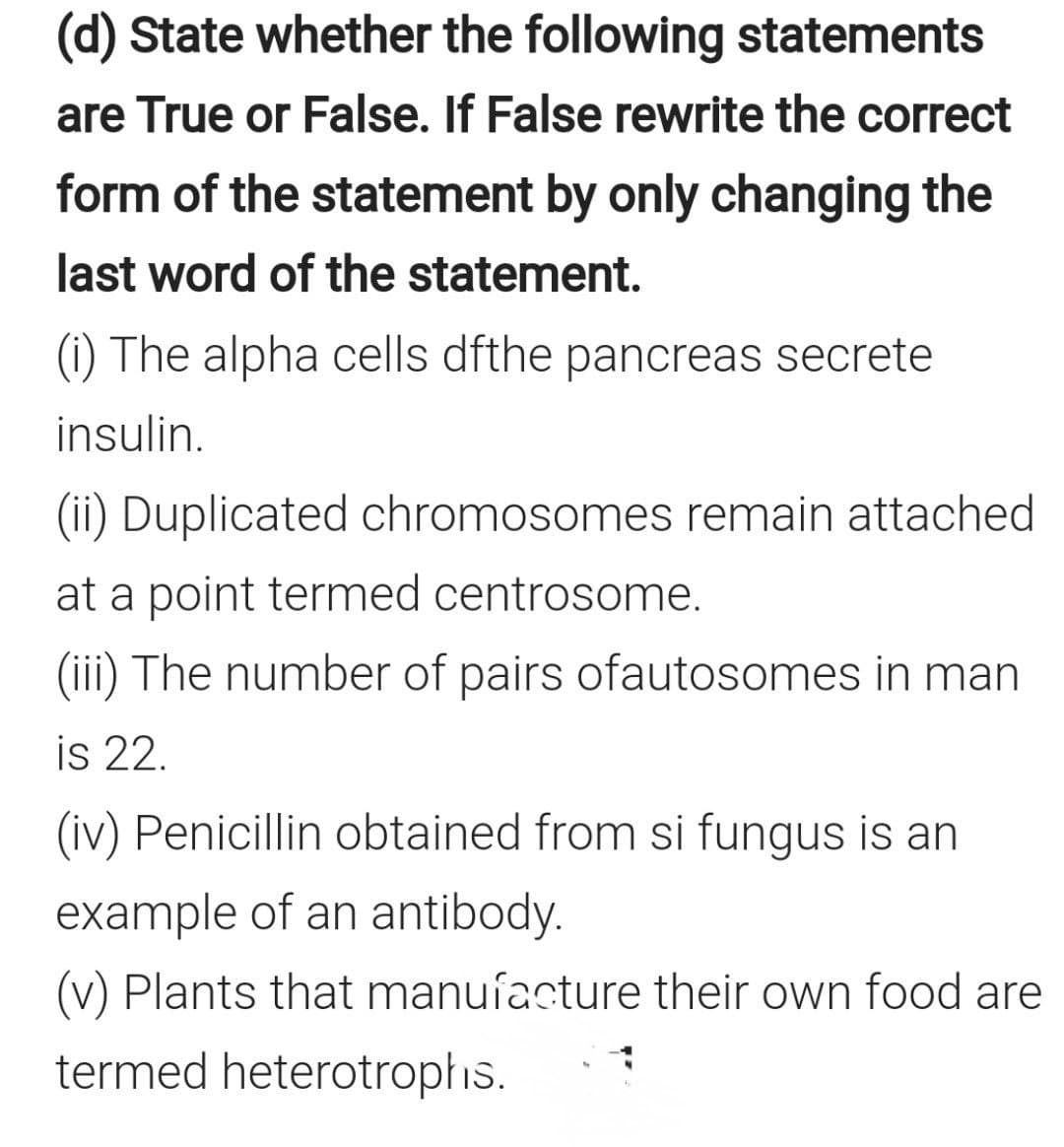 (d) State whether the following statements
are True or False. If False rewrite the correct
form of the statement by only changing the
last word of the statement.
(i) The alpha cells dfthe pancreas secrete
insulin.
(ii) Duplicated chromosomes remain attached
at a point termed centrosome.
(iii) The number of pairs ofautosomes in man
is 22.
(iv) Penicillin obtained from si fungus is an
example of an antibody.
(v) Plants that manuíacture their own food are
termed heterotropłis.

