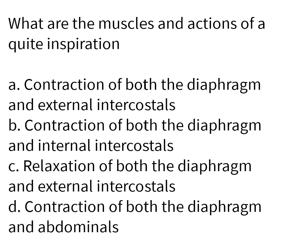 What are the muscles and actions of a
quite inspiration
a. Contraction of both the diaphragm
and external intercostals
b. Contraction of both the diaphragm
and internal intercostals
c. Relaxation of both the diaphragm
and external intercostals
d. Contraction of both the diaphragm
and abdominals