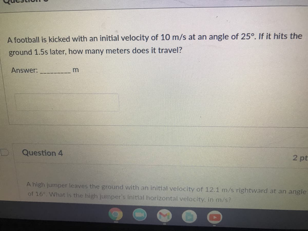 A football is kicked with an initial velocity of 10 m/s at an angle of 25°. If it hits the
ground 1.5s later, how many meters does it travel?
Answer:
Question 4
2 pt
A high jumper leaves the ground with an initial velocity of 12.1 m/s rightward at an angle
of 16°. What is the high jumper's initial horizontal velocity. in m/s?
