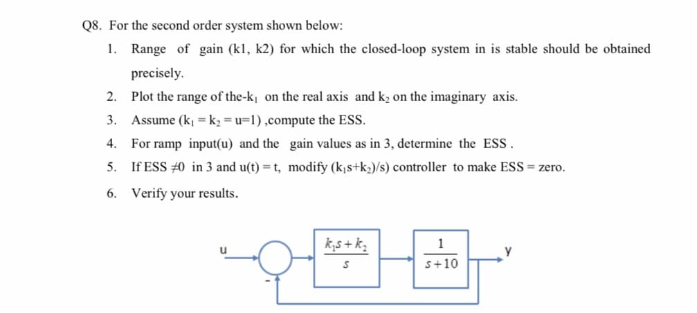 Q8. For the second order system shown below:
1. Range of gain (kl, k2) for which the closed-loop system in is stable should be obtained
precisely.
2. Plot the range of the-k, on the real axis and k2 on the imaginary axis.
3. Assume (k¡ = k2 = u=1),compute the ESS.
4. For ramp input(u) and the gain values as in 3, determine the ESS.
5. If ESS #0 in 3 and u(t) = t, modify (k¡s+k2)/s) controller to make ESS = zero.
6. Verify your results.
k,s + k,
1
s+10
