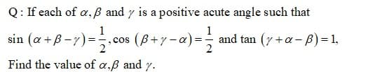 Q: If each of a,B and y is a positive acute angle such that
1
sin (a +B-7)=,cos (B+y - a)=
1
and tan (y +a- B)=1,
Find the value of a,ß and y.
