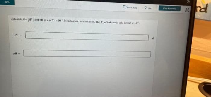 27%
Resources
Calculate the [H] and pH of a 4.73 x 10 Miodoacetic acid solution. The K, of iodoacetic acid is 6.68 x 10³.
pH-
Check Answer
Ⓒ
rd