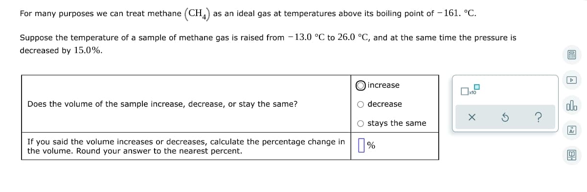 For many purposes we can treat methane (CH4) as an ideal gas at temperatures above its boiling point of -161. °C.
Suppose the temperature of a sample of methane gas is raised from 13.0 °C to 26.0 °C, and at the same time the pressure is
decreased by 15.0%.
O increase
0
Does the volume of the sample increase, decrease, or stay the same?
O decrease
O stays the same
If you said the volume increases or decreases, calculate the percentage change in
the volume. Round your answer to the nearest percent.
%
x10
olo
Är
84