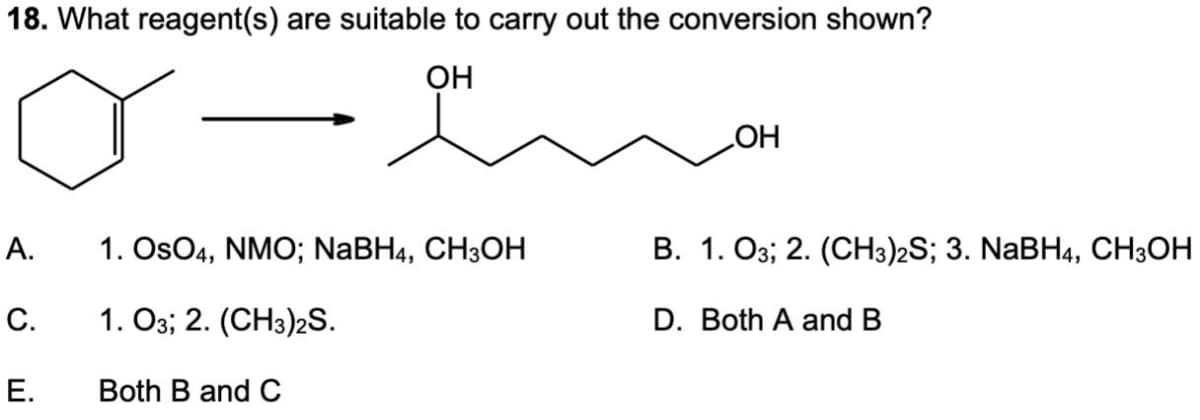 18. What reagent(s) are suitable to carry out the conversion shown?
OH
OH
A.
1. OsO4, NMO; NaBH4, CH3OH
B. 1. 03; 2. (CH3)2S; 3. NaBH4, CH3OH
C.
1.03; 2. (CH3)2S.
D.
Both A and B
E.
Both B and C