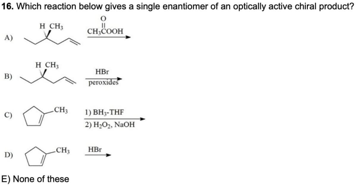 16. Which reaction below gives a single enantiomer of an optically active chiral product?
O
H CH3
||
CH3COOH
A)
HBr
peroxides
1) BH3-THF
2) H,O2, NaOH
HBr
B)
6
H CH3
CH3
CH3
D)
E) None of these