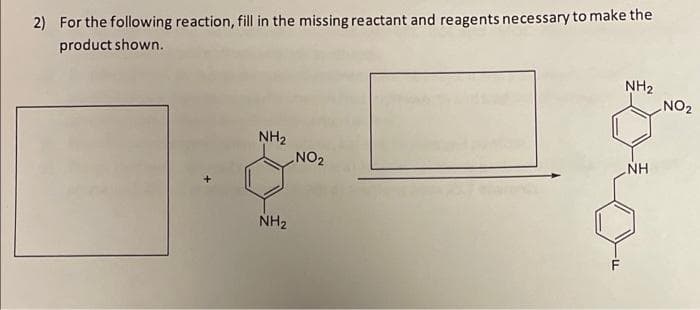 2) For the following reaction, fill in the missing reactant and reagents necessary to make the
product shown.
NH₂
NH₂
NH
NH₂
NO₂
F
NO₂