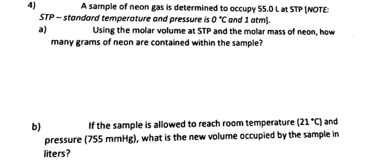 4)
A sample of neon gas is determined to occupy 55.0 L at STP [NOTE:
STP-standard temperature and pressure is 0 °C and 1 atm).
a)
Using the molar volume at STP and the molar mass of neon, how
many grams of neon are contained within the sample?
b)
If the sample is allowed to reach room temperature (21 °C) and
pressure (755 mmHg), what is the new volume occupied by the sample in
liters?
