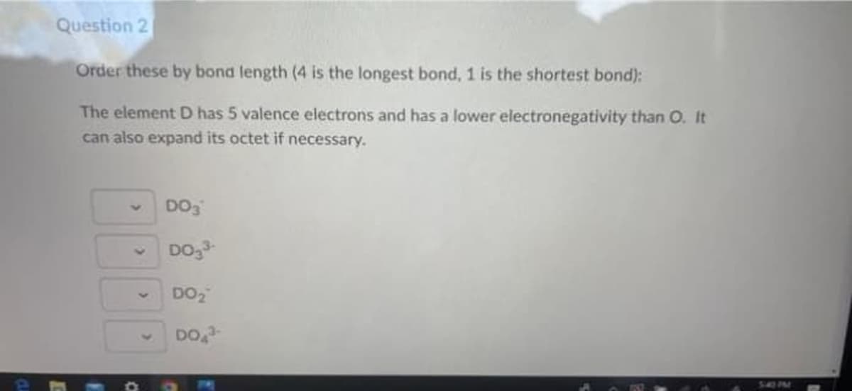 Question 2
Order these by bond length (4 is the longest bond, 1 is the shortest bond):
The element D has 5 valence electrons and has a lower electronegativity than O. It
can also expand its octet if necessary.
DO3
DO3³-
DO₂
DO 3-
540 PM