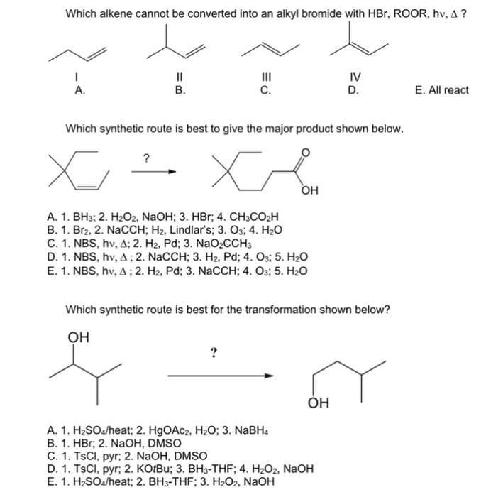 Which alkene cannot be converted into an alkyl bromide with HBr, ROOR, hv, A?
III
IV
A.
B.
C.
D.
E. All react
Which synthetic route is best to give the major product shown below.
?
x
XA
OH
A. 1. BH3; 2. H₂O2, NaOH; 3. HBr; 4. CH3CO₂H
B. 1. Br₂, 2. NaCCH; H₂, Lindlar's; 3. O3; 4. H₂O
C. 1. NBS, hv, A; 2. H₂, Pd; 3. NaO₂CCH3
D. 1. NBS, hv, A; 2. NaCCH; 3. H₂2, Pd; 4. O3; 5. H₂O
E. 1. NBS, hv, A; 2. H₂, Pd; 3. NaCCH; 4. 03; 5. H₂O
Which synthetic route is best for the transformation shown below?
OH
?
OH
A. 1. H₂SO4/heat; 2. HgOAC2, H₂O; 3. NaBH4
B. 1. HBr; 2. NaOH, DMSO
C. 1. TsCl, pyr; 2. NaOH, DMSO
D. 1. TsCl, pyr; 2. KOtBu; 3. BH3-THF; 4. H₂O2, NaOH
E. 1. H₂SO4/heat; 2. BH3-THF; 3. H₂O2, NaOH
=B