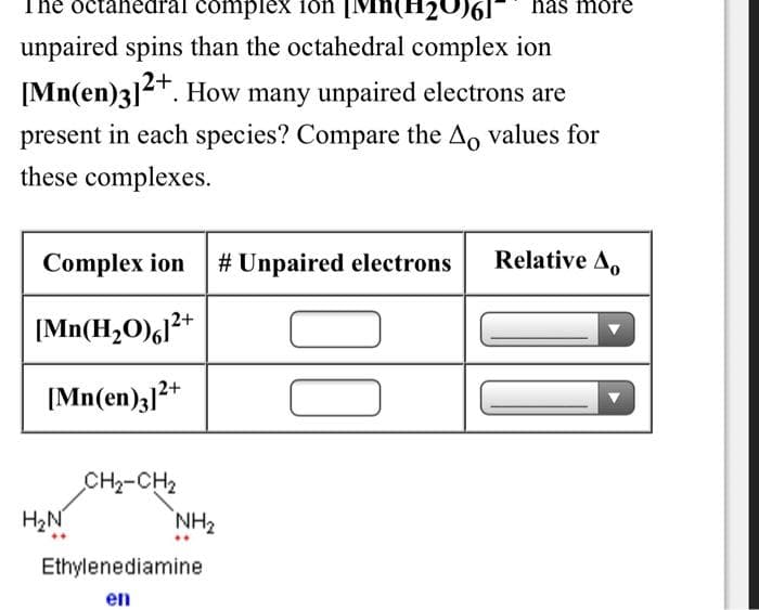 The dctahedral compleX 1on [Mn(H20)6
has more
unpaired spins than the octahedral complex ion
[Mn(en)3]2. How many unpaired electrons are
present in each species? Compare the Ao values for
these complexes.
Complex ion
# Unpaired electrons
Relative A,
|Mn(H,O)l**
[Mn(en)3]2+
CH2-CH2
H2N
NH2
Ethylenediamine
en

