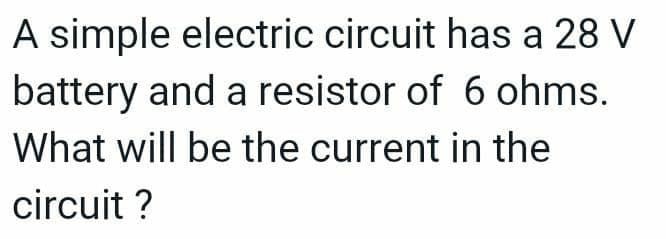 A simple electric circuit has a 28 V
battery and a resistor of 6 ohms.
What will be the current in the
circuit ?
