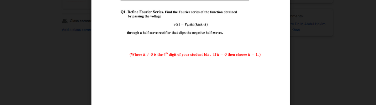 Q1. Define Fourier Series. Find the Fourier series of the function obtained
by passing the voltage
mments
2 Class comme
v(t) = Vo sin(kkknt)
to Dr. M Abdul Hakim
Add a class comm
Khan
through a half-wave rectifier that clips the negative half-waves.
(Where k + 0 is the 4th digit of your student Id# . If k = 0 then choose k = 1.)

