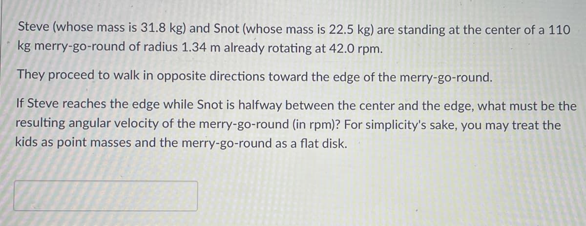 Steve (whose mass is 31.8 kg) and Snot (whose mass is 22.5 kg) are standing at the center of a 110
kg merry-go-round of radius 1.34 m already rotating at 42.0 rpm.
They proceed to walk in opposite directions toward the edge of the merry-go-round.
If Steve reaches the edge while Snot is halfway between the center and the edge, what must be the
resulting angular velocity of the merry-go-round (in rpm)? For simplicity's sake, you may treat the
kids as point masses and the merry-go-round as a flat disk.
