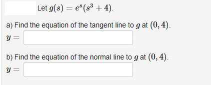 Let g(s) = e* (s³ + 4).
a) Find the equation of the tangent line to g at (0, 4).
Y =
b) Find the equation of the normal line to g at (0, 4).
Y =
