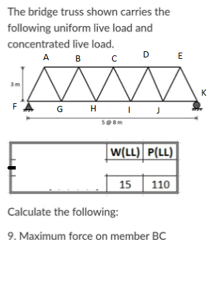 The bridge truss shown carries the
following uniform live load and
concentrated live load.
A B C
D
E
3m
K
FA
G H
se8m
W(LL) P(LL)
15
110
Calculate the following:
9. Maximum force on member BC
