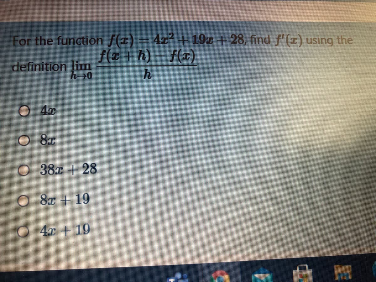 For the function f(x) = 4x + 19x + 28, find f'(x) using the
f(x +h)- f(x)
definition lim
O 4r
8x
O 8r
O 38x +28
O 8&r + 19
O 4c + 19
