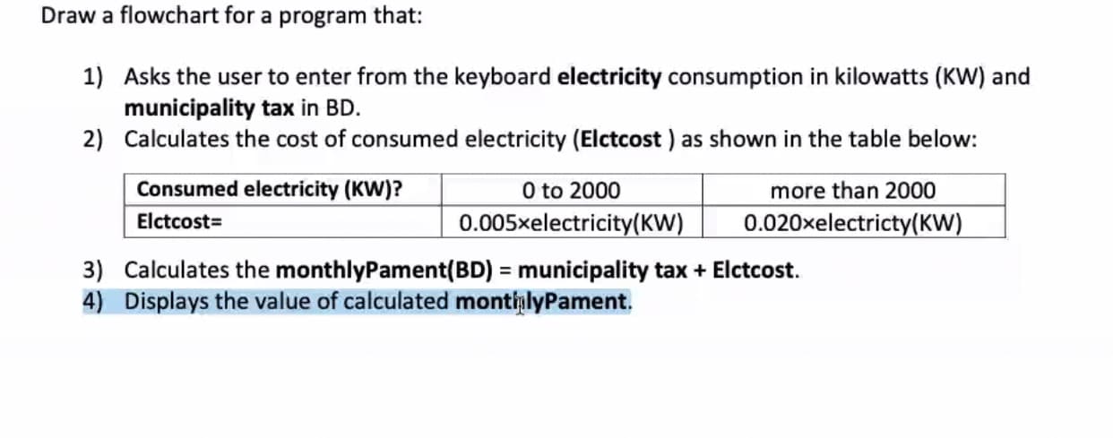 Draw a flowchart for a program that:
1) Asks the user to enter from the keyboard electricity consumption in kilowatts (KW) and
municipality tax in BD.
2) Calculates the cost of consumed electricity (Elctcost ) as shown in the table below:
Consumed electricity (KW)?
0 to 2000
more than 2000
Elctcost=
0.005xelectricity(KW)
0.020xelectricty(KW)
3) Calculates the monthlyPament(BD) = municipality tax + Elctcost.
4) Displays the value of calculated montialyPament.
