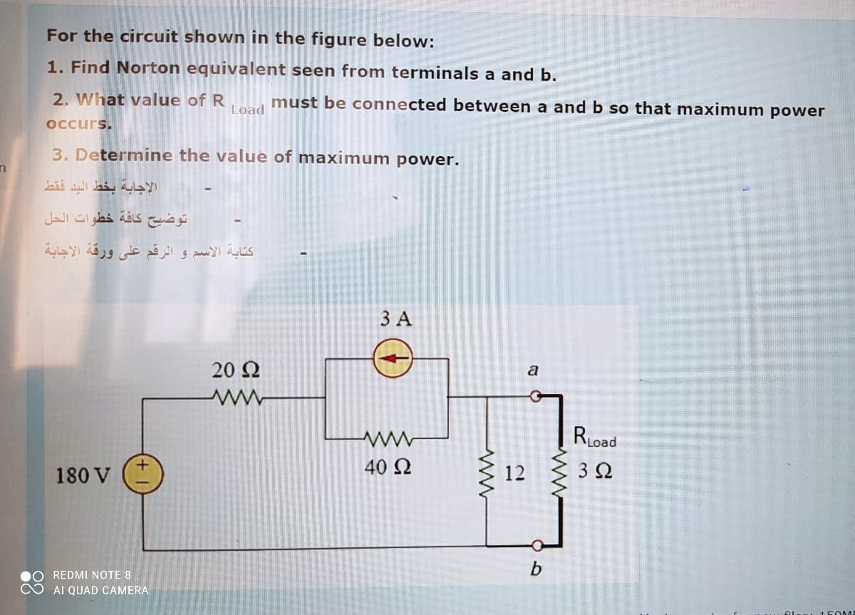 For the circuit shown in the figure below:
1. Find Norton equivalent seen from terminals a and b.
2. What value of R
must be connected between a and b so that maximum power
occurs.
3. Determine the value of maximum power.
الإجابة بخط اليد فقط
توضيح كافة خطوات الحل
كتابة الاسم و الرقم على ورقة الاجابة
3А
20 N
a
RLoad
180 V
40 N
12
O REDMI NOTE 8
AI QUAD CAMERA
