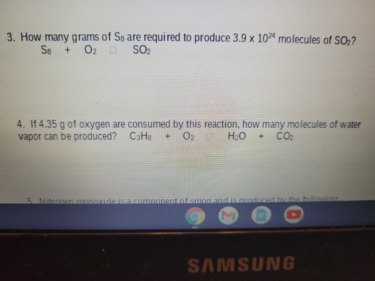 3. How many grams of S8 are required to produce 3.9 x 1024 molecules of SO2?
S8
O2 0
SO2
4. If 4.35 g of oxygen are consumed by this reaction, how many molecules of water
vapor can be produced? C3H3
O2
H2O
CO2
5 Nitrogen monoxide is a component of smog and is nooduced by the followina
SAMSUNG
