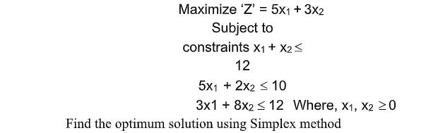 Maximize 'Z' = 5x1+ 3x2
Subject to
constraints x1 + X2<
12
5x1 + 2x2 < 10
3x1 + 8x2 < 12 Where, x1, X2 >0
Find the optimum solution using Simplex method
