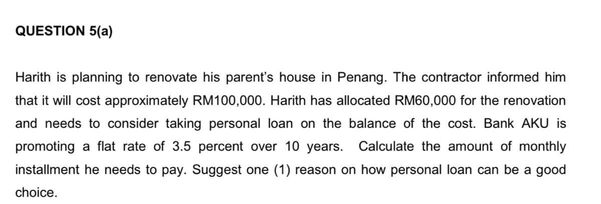 QUESTION 5(a)
Harith is planning to renovate his parent's house in Penang. The contractor informed him
that it will cost approximately RM100,000. Harith has allocated RM60,000 for the renovation
and needs to consider taking personal loan on the balance of the cost. Bank AKU is
promoting a flat rate of 3.5 percent over 10 years. Calculate the amount of monthly
installment he needs to pay. Suggest one (1) reason on how personal loan can be a good
choice.