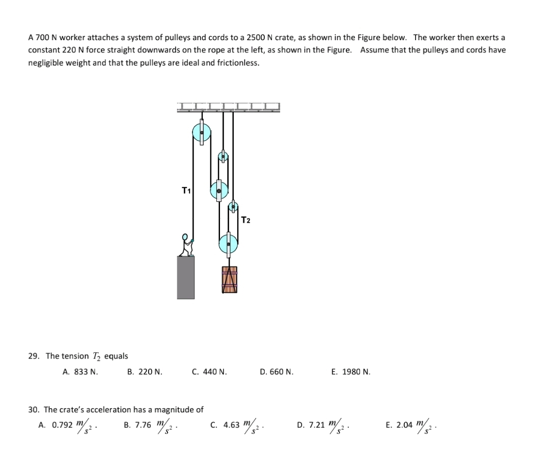 A 700 N worker attaches a system of pulleys and cords to a 2500 N crate, as shown in the Figure below. The worker then exerts a
constant 220 N force straight downwards on the rope at the left, as shown in the Figure. Assume that the pulleys and cords have
negligible weight and that the pulleys are ideal and frictionless.
T1
T2
29. The tension T, equals
A. 833 N.
B. 220 N.
C. 440 N.
D. 660 N.
E. 1980 N.
30. The crate's acceleration has a magnitude of
A. 0.792 m
2
В. 7.76 т/
c. 4.63 m2 .
D. 7.21 m/2.
E. 2.04 m/
