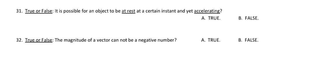 31. True or False: It is possible for an object to be at rest at a certain instant and yet accelerating?
A. TRUE.
B. FALSE.
32. True or False: The magnitude of a vector can not be a negative number?
A. TRUE.
B. FALSE,
