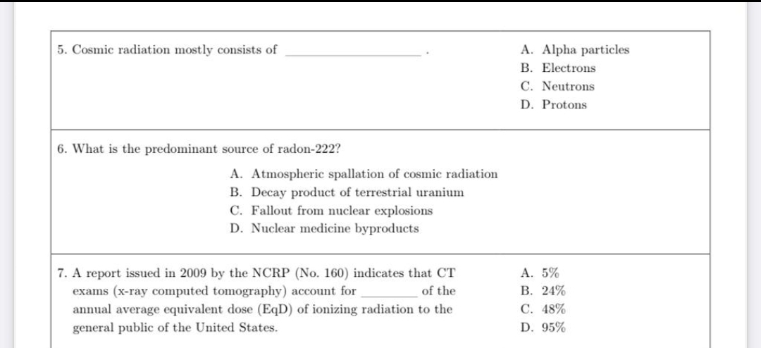 5. Cosmic radiation mostly consists of
A. Alpha particles
B. Electrons
C. Neutrons
D. Protons
6. What is the predominant source of radon-222?
A. Atmospheric spallation of cosmic radiation
B. Decay product of terrestrial uranium
C. Fallout from nuclear explosions
D. Nuclear medicine byproducts
A. 5%
7. A report issued in 2009 by the NCRP (No. 160) indicates that CT
exams (x-ray computed tomography) account for
В. 24%
С. 48%
of the
annual average equivalent dose (EqD) of ionizing radiation to the
general public of the United States.
D. 95%
