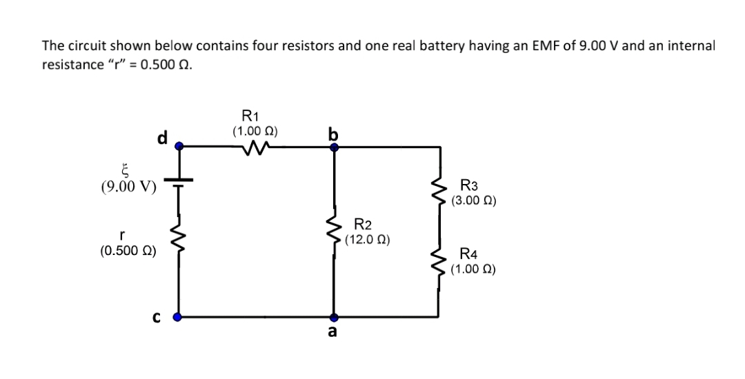 The circuit shown below contains four resistors and one real battery having an EMF of 9.00 V and an internal
resistance "r" = 0.500 Q.
R1
(1.00 Q)
R3
(3.00 N)
(9.00 V)
R2
(12.0 N)
r
(0.500 Q)
R4
(1.00 N)
a
