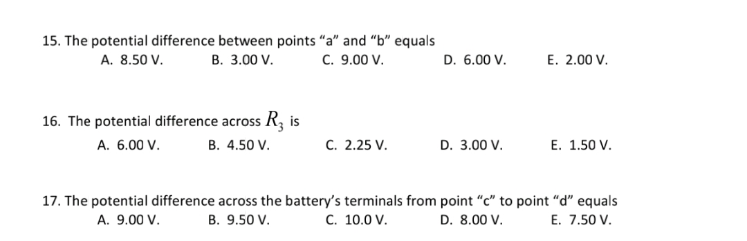 15. The potential difference between points "a" and "b" equals
В. 3.00 V.
A. 8.50 V.
C. 9.00 V.
D. 6.00 V.
E. 2.00 V.
16. The potential difference across R, is
A. 6.00 V.
B. 4.50 V.
С. 2.25 V.
D. 3.00 V.
E. 1.50 V.
17. The potential difference across the battery's terminals from point "c" to point "d" equals
C. 10.0 V.
A. 9.00 V.
B. 9.50 V.
D. 8.00 V.
E. 7.50 V.
