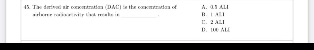 45. The derived air concentration (DAC) is the concentration of
A. 0.5 ALI
В. 1 ALI
C. 2 ALI
airborne radioactivity that results in
D. 100 ALI
